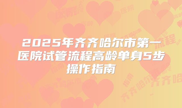 2025年齐齐哈尔市第一医院试管流程高龄单身5步操作指南