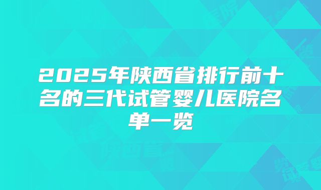 2025年陕西省排行前十名的三代试管婴儿医院名单一览