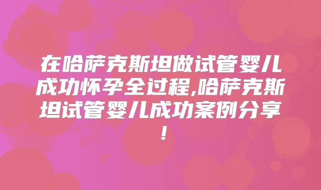 在哈萨克斯坦做试管婴儿成功怀孕全过程,哈萨克斯坦试管婴儿成功案例分享！