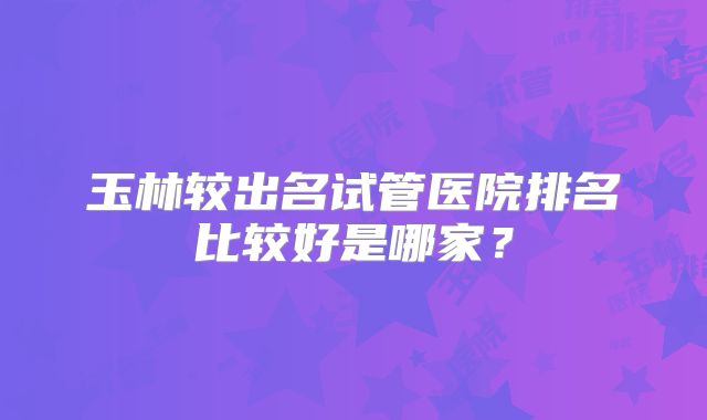 玉林较出名试管医院排名比较好是哪家？