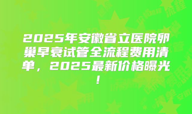 2025年安徽省立医院卵巢早衰试管全流程费用清单，2025最新价格曝光！