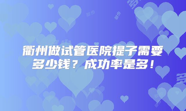 衢州做试管医院提子需要多少钱?成功率是多!