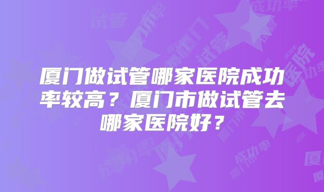 厦门做试管哪家医院成功率较高？厦门市做试管去哪家医院好？