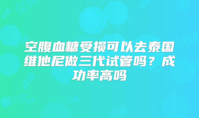 空腹血糖受损可以去泰国维他尼做三代试管吗？成功率高吗