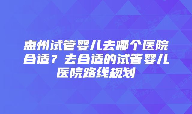 惠州试管婴儿去哪个医院合适？去合适的试管婴儿医院路线规划