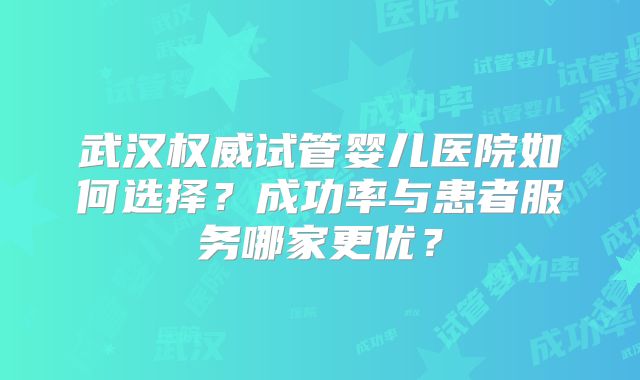 武汉权威试管婴儿医院如何选择？成功率与患者服务哪家更优？