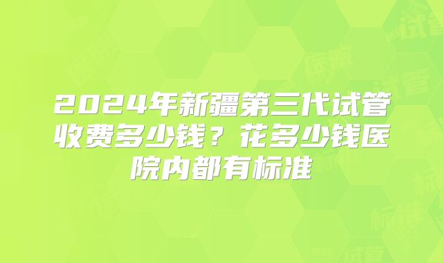 2024年新疆第三代试管收费多少钱?花多少钱医院内都有标准