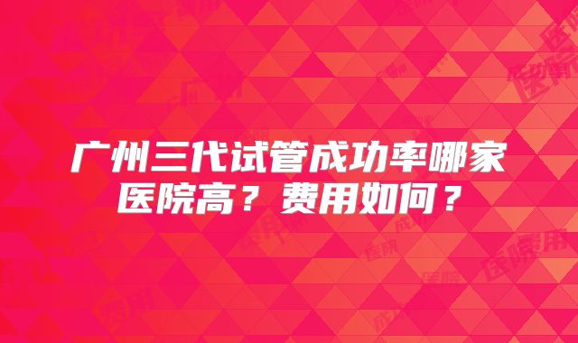广州三代试管成功率哪家医院高？费用如何？