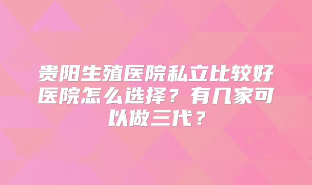 贵阳生殖医院私立比较好医院怎么选择？有几家可以做三代？