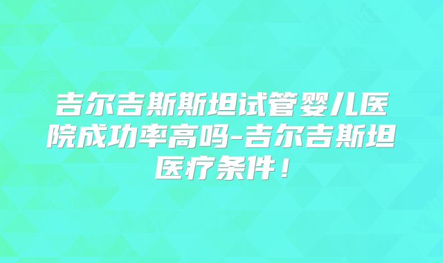 吉尔吉斯斯坦试管婴儿医院成功率高吗-吉尔吉斯坦医疗条件!