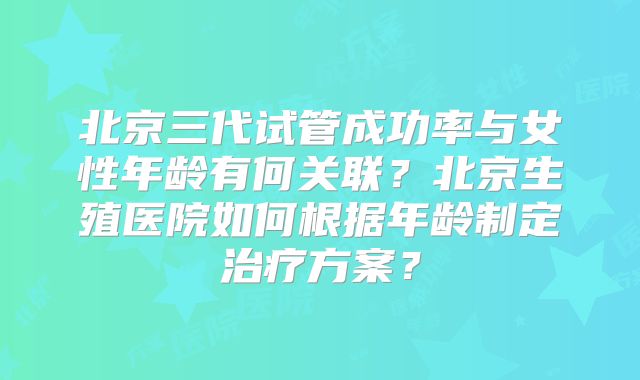 北京三代试管成功率与女性年龄有何关联？北京生殖医院如何根据年龄制定治疗方案？