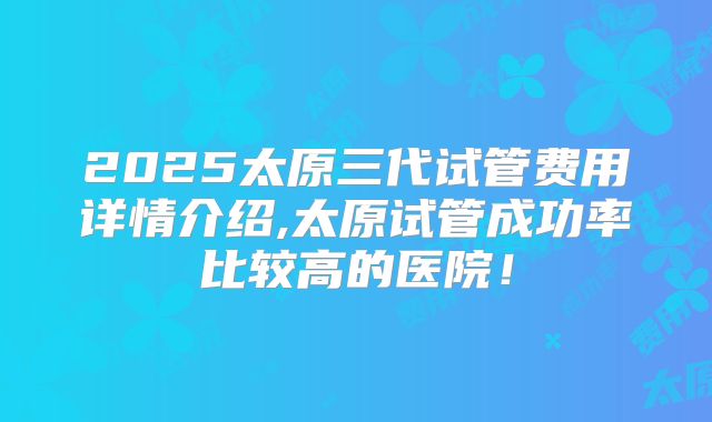 2025太原三代试管费用详情介绍,太原试管成功率比较高的医院！