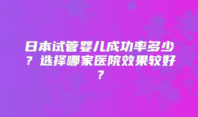 日本试管婴儿成功率多少？选择哪家医院效果较好？