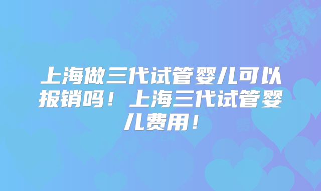 上海做三代试管婴儿可以报销吗！上海三代试管婴儿费用！