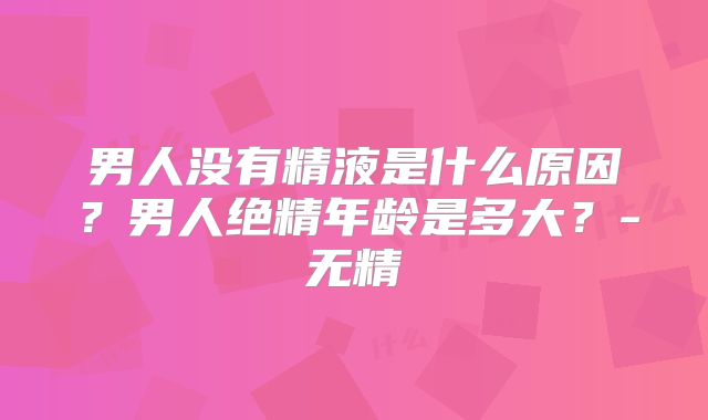 男人没有精液是什么原因？男人绝精年龄是多大？-无精