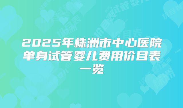 2025年株洲市中心医院单身试管婴儿费用价目表一览