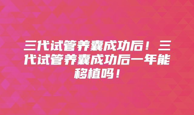 三代试管养囊成功后！三代试管养囊成功后一年能移植吗！