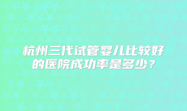 杭州三代试管婴儿比较好的医院成功率是多少？