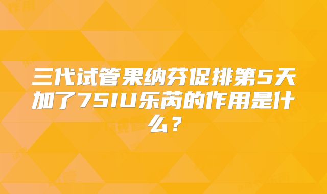 三代试管果纳芬促排第5天加了75IU乐芮的作用是什么？