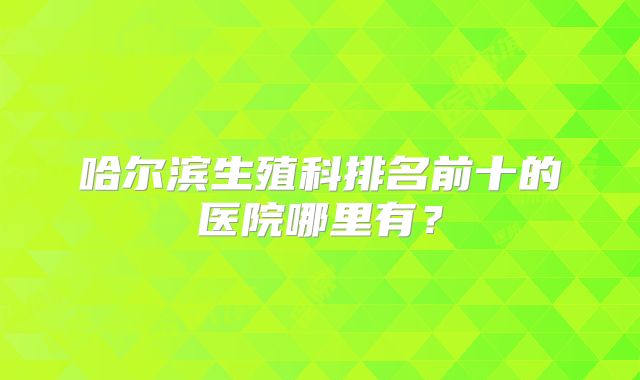 哈尔滨生殖科排名前十的医院哪里有?