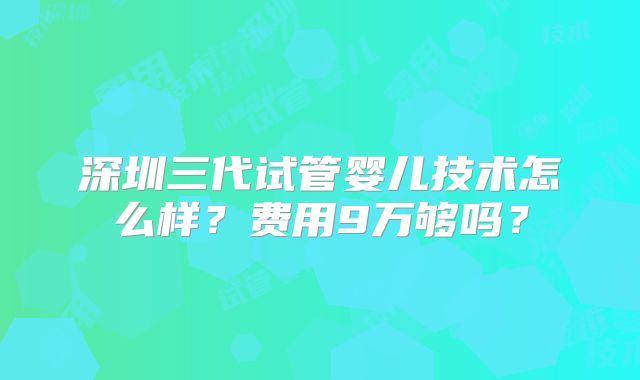 深圳三代试管婴儿技术怎么样?费用9万够吗?