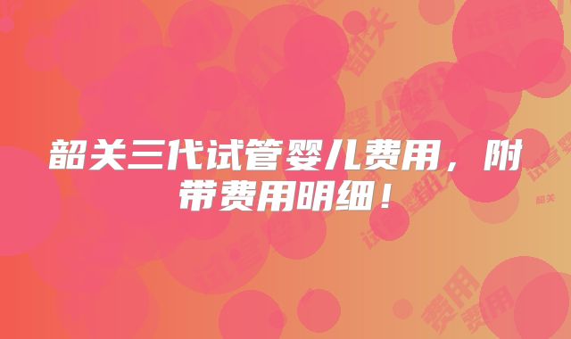 韶关三代试管婴儿费用，附带费用明细！