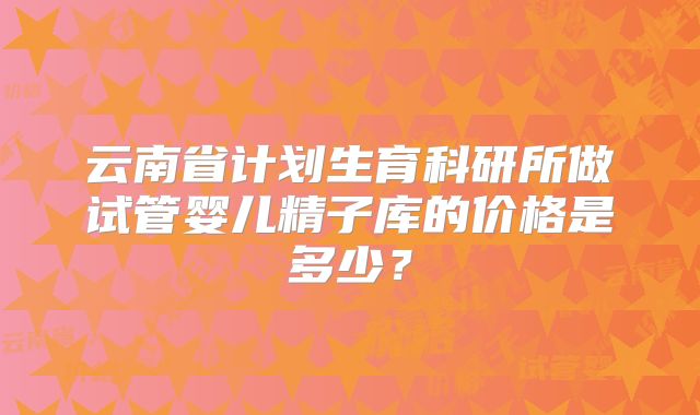 云南省计划生育科研所做试管婴儿精子库的价格是多少？