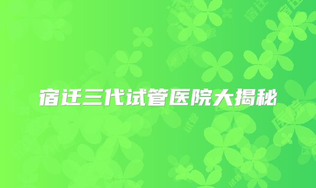 宿迁三代试管医院大揭秘