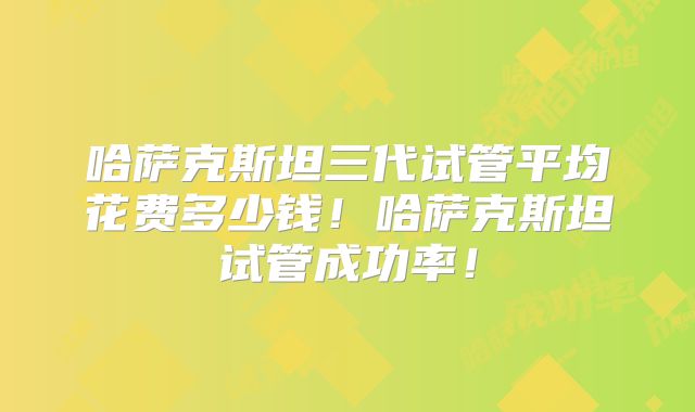 哈萨克斯坦三代试管平均花费多少钱！哈萨克斯坦试管成功率！