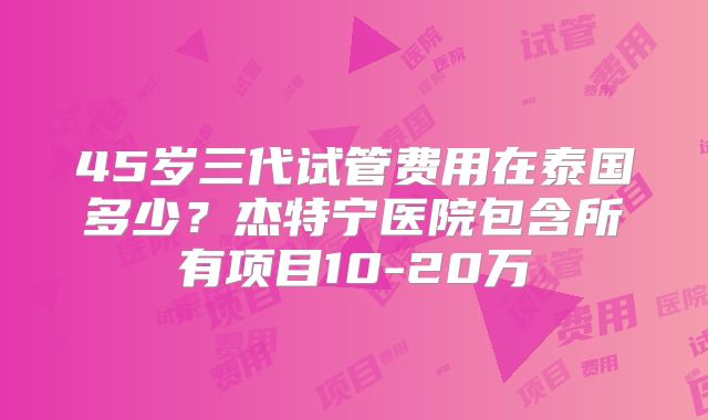 45岁三代试管费用在泰国多少？杰特宁医院包含所有项目10-20万