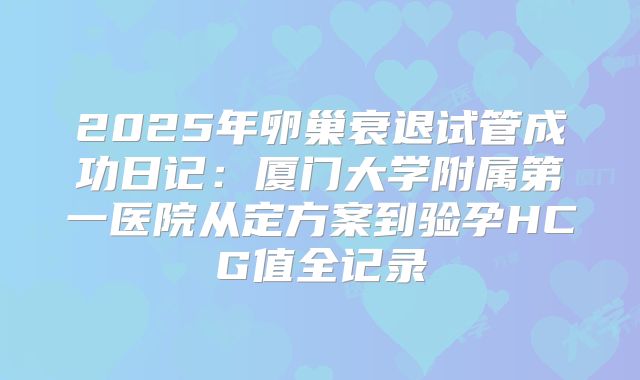 2025年卵巢衰退试管成功日记：厦门大学附属第一医院从定方案到验孕HCG值全记录