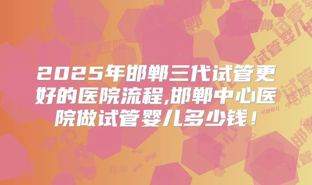 2025年邯郸三代试管更好的医院流程,邯郸中心医院做试管婴儿多少钱!