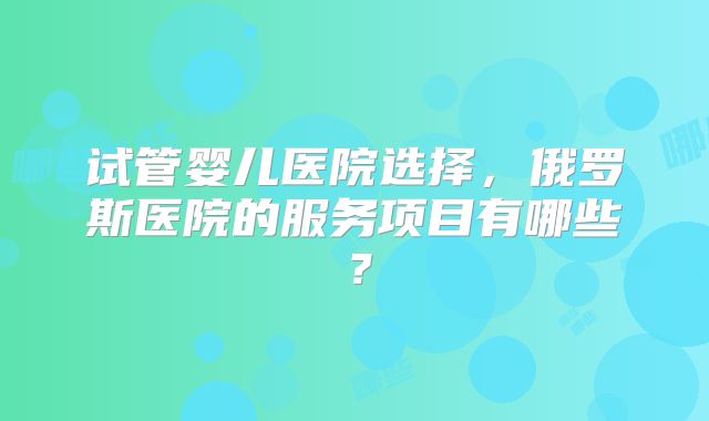 试管婴儿医院选择，俄罗斯医院的服务项目有哪些？