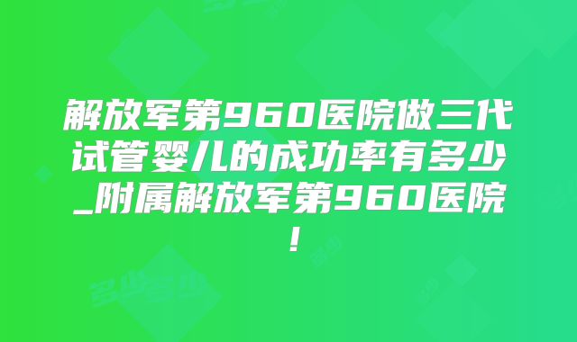 解放军第960医院做三代试管婴儿的成功率有多少_附属解放军第960医院！