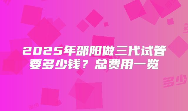 2025年邵阳做三代试管要多少钱？总费用一览