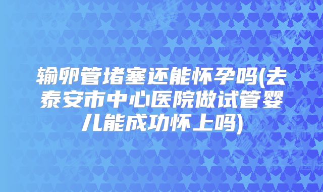 输卵管堵塞还能怀孕吗(去泰安市中心医院做试管婴儿能成功怀上吗)