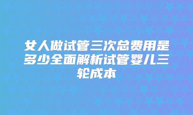 女人做试管三次总费用是多少全面解析试管婴儿三轮成本