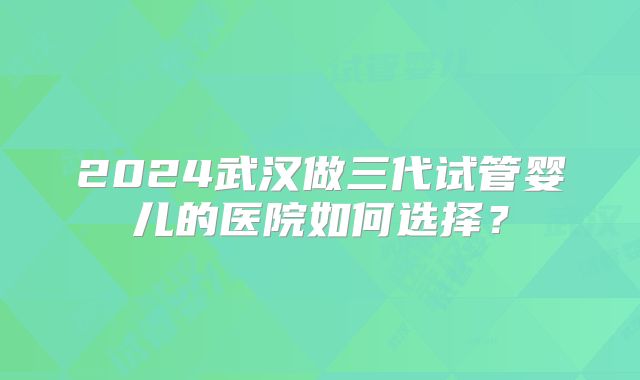 2024武汉做三代试管婴儿的医院如何选择？
