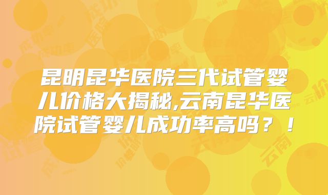 昆明昆华医院三代试管婴儿价格大揭秘,云南昆华医院试管婴儿成功率高吗?!
