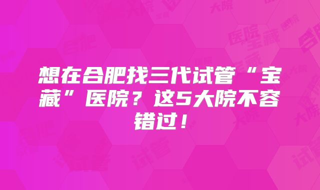 想在合肥找三代试管“宝藏”医院?这5大院不容错过!