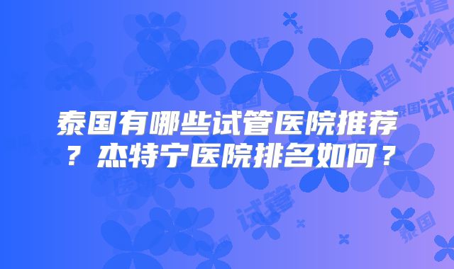 泰国有哪些试管医院推荐？杰特宁医院排名如何？