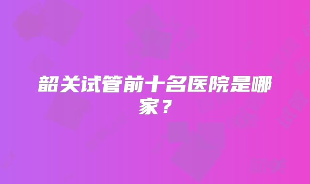 韶关试管前十名医院是哪家？