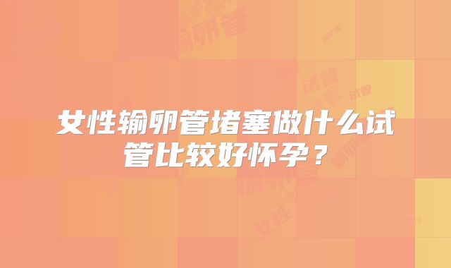 女性输卵管堵塞做什么试管比较好怀孕？