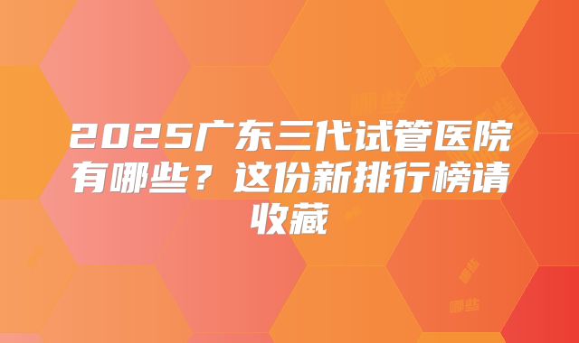 2025广东三代试管医院有哪些？这份新排行榜请收藏