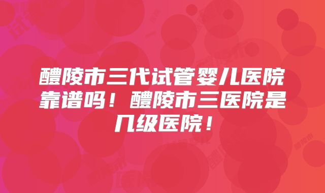 醴陵市三代试管婴儿医院靠谱吗！醴陵市三医院是几级医院！