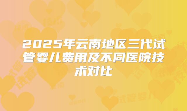 2025年云南地区三代试管婴儿费用及不同医院技术对比