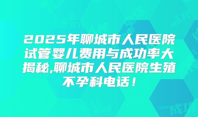 2025年聊城市人民医院试管婴儿费用与成功率大揭秘,聊城市人民医院生殖不孕科电话!