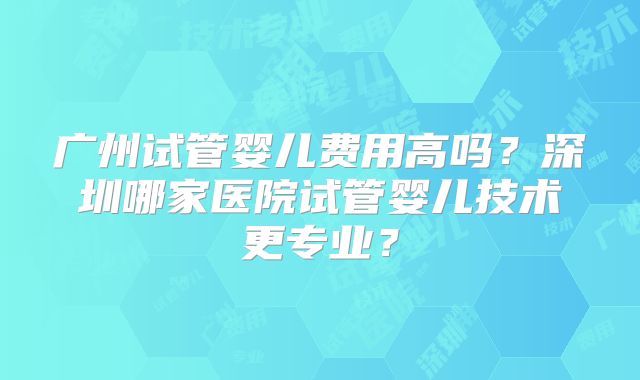 广州试管婴儿费用高吗？深圳哪家医院试管婴儿技术更专业？