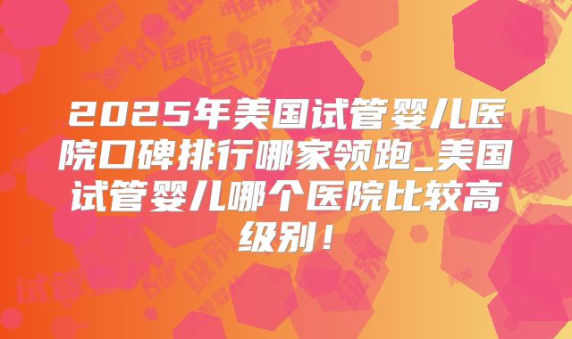 2025年美国试管婴儿医院口碑排行哪家领跑_美国试管婴儿哪个医院比较高级别！