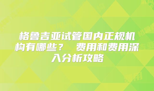 格鲁吉亚试管国内正规机构有哪些？ 费用和费用深入分析攻略